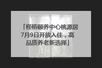 槿椿颐养中心桃源居7月9日开放入住，高品质养老新选择