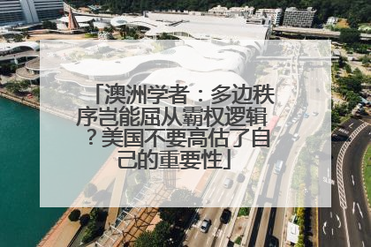 澳洲学者：多边秩序岂能屈从霸权逻辑？美国不要高估了自己的重要性