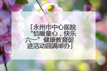永州市中心医院“情暖童心，快乐六一”健康教育促进活动圆满举办