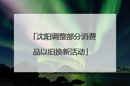 沈阳调整部分消费品以旧换新活动