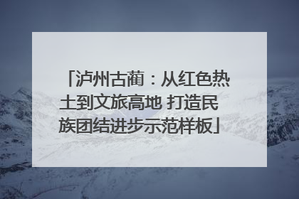 泸州古蔺：从红色热土到文旅高地 打造民族团结进步示范样板