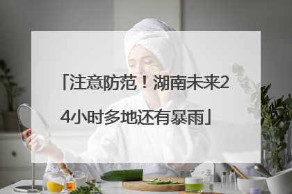 注意防范！湖南未来24小时多地还有暴雨