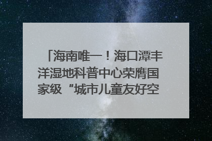 海南唯一！海口潭丰洋湿地科普中心荣膺国家级“城市儿童友好空间建设园区”称号