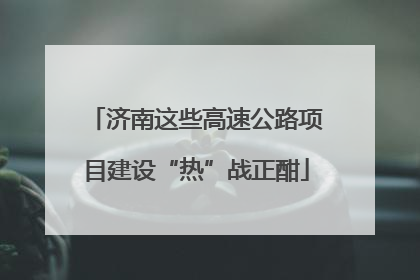 济南这些高速公路项目建设“热”战正酣