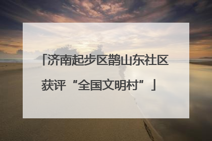 济南起步区鹊山东社区获评“全国文明村”