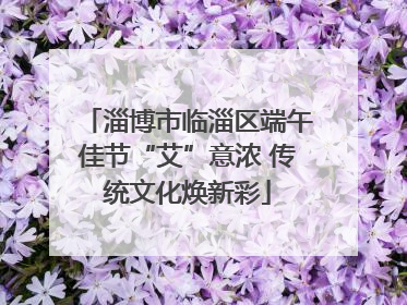 淄博市临淄区端午佳节“艾”意浓 传统文化焕新彩
