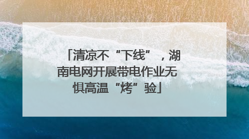 清凉不“下线”，湖南电网开展带电作业无惧高温“烤”验