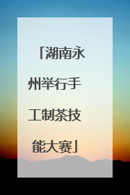 湖南永州举行手工制茶技能大赛