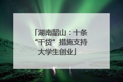 湖南韶山：十条“干货”措施支持大学生创业