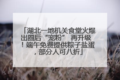 湖北一地机关食堂火爆出圈后“宠粉” 再升级！端午免费提供粽子盐蛋，部分人可八折