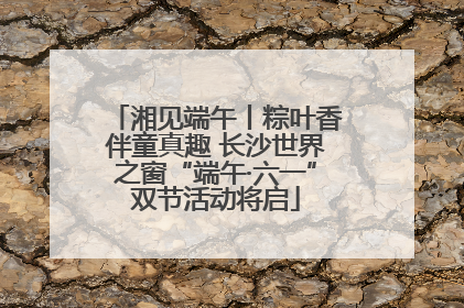 湘见端午丨粽叶香伴童真趣 长沙世界之窗“端午·六一”双节活动将启