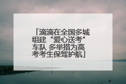 滴滴在全国多城组建“爱心送考”车队 多举措为高考考生保驾护航