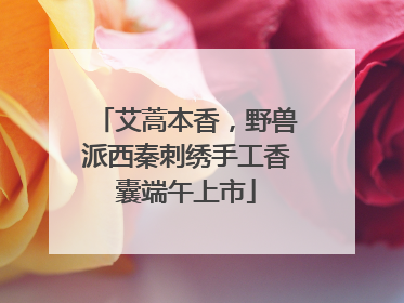 艾蒿本香，野兽派西秦刺绣手工香囊端午上市