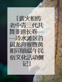 薪火相传 老中青三代共舞非遗长卷——冷水滩区首届龙舟赛暨黄阳司镇端午民俗文化活动侧记
