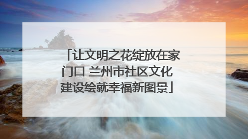 让文明之花绽放在家门口 兰州市社区文化建设绘就幸福新图景