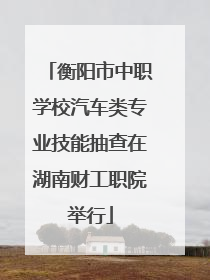 衡阳市中职学校汽车类专业技能抽查在湖南财工职院举行