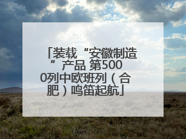 装载“安徽制造”产品 第5000列中欧班列（合肥）鸣笛起航