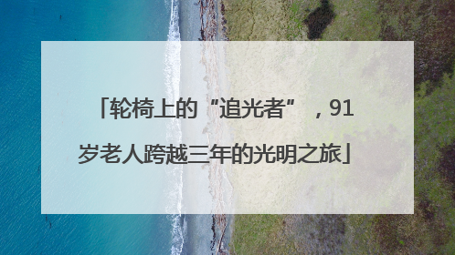 轮椅上的“追光者”，91岁老人跨越三年的光明之旅