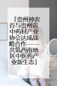 贵州神农谷与贵州省中药材产业协会达成战略合作——共筑西南地区中医药产业新生态