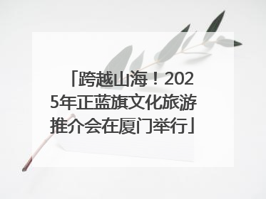 跨越山海！2025年正蓝旗文化旅游推介会在厦门举行