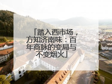 踏入西市场,方知济南味:百年商脉的变局与不变烟火