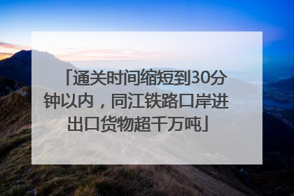 通关时间缩短到30分钟以内，同江铁路口岸进出口货物超千万吨