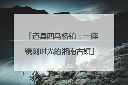道县四马桥镇：一座镌刻时光的湘南古镇