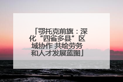 鄂托克前旗：深化“四省多县”区域协作 共绘劳务和人才发展蓝图