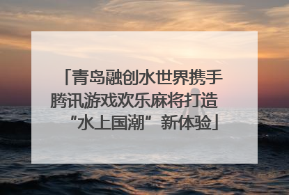 青岛融创水世界携手腾讯游戏欢乐麻将打造“水上国潮”新体验