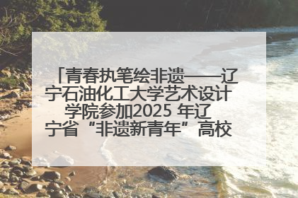 青春执笔绘非遗——辽宁石油化工大学艺术设计学院参加2025 年辽宁省“非遗新青年”高校优秀作品推荐活动