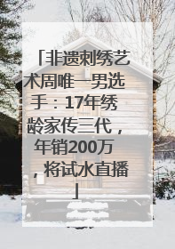 非遗刺绣艺术周唯一男选手：17年绣龄家传三代，年销200万，将试水直播