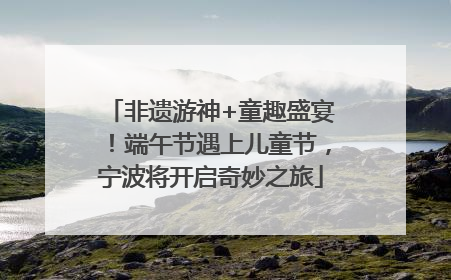 非遗游神+童趣盛宴！端午节遇上儿童节，宁波将开启奇妙之旅