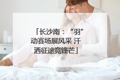 长沙南：“羽”动赛场展风采 汗洒征途竞锋芒