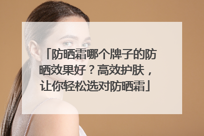 防晒霜哪个牌子的防晒效果好？高效护肤，让你轻松选对防晒霜