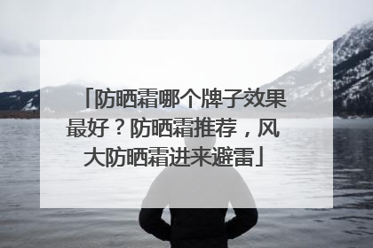 防晒霜哪个牌子效果最好？防晒霜推荐，风大防晒霜进来避雷