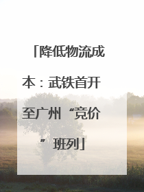 降低物流成本：武铁首开至广州“竞价”班列