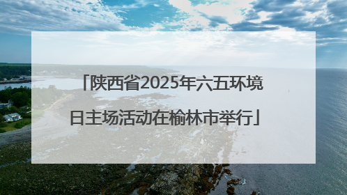 陕西省2025年六五环境日主场活动在榆林市举行