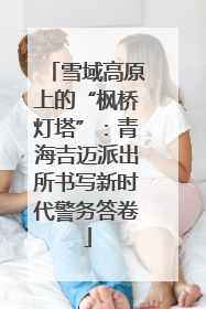 雪域高原上的“枫桥灯塔”：青海吉迈派出所书写新时代警务答卷