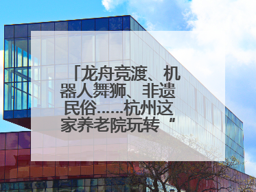 龙舟竞渡、机器人舞狮、非遗民俗……杭州这家养老院玩转“最潮端午”