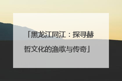 黑龙江同江：探寻赫哲文化的渔歌与传奇