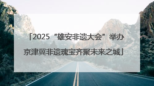 2025“雄安非遗大会”举办 京津冀非遗瑰宝齐聚未来之城