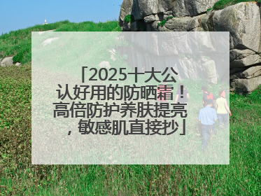 2025十大公认好用的防晒霜！高倍防护养肤提亮，敏感肌直接抄
