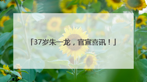 37岁朱一龙，官宣喜讯！