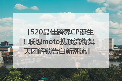 520最佳跨界CP诞生！联想moto携顶流街舞天团解锁告白新潮流