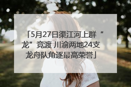 5月27日渠江河上群“龙”竞渡 川渝两地24支龙舟队角逐最高荣誉