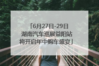 6月27日-29日 湖南汽车巡展益阳站将开启年中购车盛宴